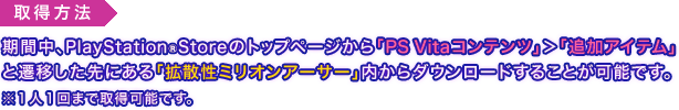 取得方法：期間中、PlayStationStoreのトップページから「PS Vitaコンテンツ」＞「追加アイテム」と遷移した先にある「拡散性ミリオンアーサー」内からダウンロードすることが可能です。※１人１回まで取得可能です。