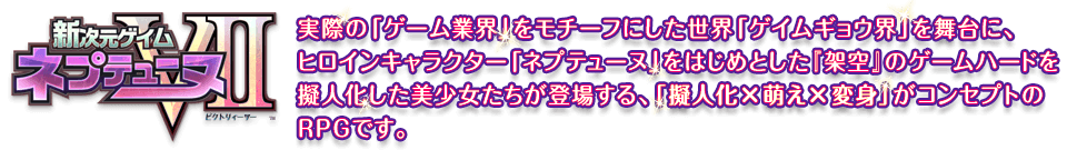 『新次元ゲイム ネプテューヌVII』とは、実際の「ゲーム業界」をモチーフにした世界「ゲイムギョウ界」を舞台に、ヒロインキャラクター「ネプテューヌ」をはじめとした『架空』のゲームハードを擬人化した美少女たちが登場する、「擬人化×萌え×変身」がコンセプトのRPGです。