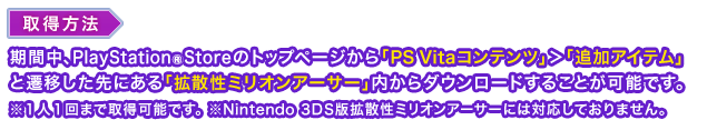 取得方法：期間中、PlayStation®Storeのトップページから「PS Vitaコンテンツ」＞「追加アイテム」と遷移した先にある「拡散性ミリオンアーサー」内からダウンロードすることが可能です。※１人１回まで取得可能です。※Nintendo 3DS版拡散性ミリオンアーサーには対応しておりません。