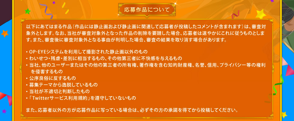 応募作品について： 以下にあてはまる作品（作品には静止画および静止画に関連して応募者が投稿したコメントが含まれます）は、審査対象外とします。なお、当社が審査対象外となった作品の削除を要請した場合、応募者は速やかにこれに従うものとします。また、審査後に審査対象外となる事由が判明した場合、審査の結果を取り消す場合があります。・OP-EYEシステムを利用して撮影された静止画以外のもの ・わいせつ・残虐・差別に相当するもの、その他第三者に不快感を与えるもの ・当社、他のユーザーまたはその他の第三者の所有権、著作権を含む知的財産権、名誉、信用、プライバシー等の権利を侵害するもの ・公序良俗に反するもの ・募集テーマから逸脱しているもの ・当社が不適切と判断したもの ・「Twitterサービス利用規約」を遵守していないもの　また、応募者以外の方が応募作品に写っている場合は、必ずその方の承諾を得てから投稿してください。