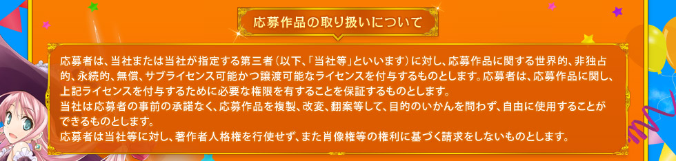 応募作品の取り扱いについて： 応募者は、当社または当社が指定する第三者（以下、「当社等」といいます）に対し、応募作品に関する世界的、非独占的、永続的、無償、サブライセンス可能かつ譲渡可能なライセンスを付与するものとします。応募者は、応募作品に関し、上記ライセンスを付与するために必要な権限を有することを保証するものとします。当社は応募者の事前の承諾なく、応募作品を複製、改変、翻案等して、目的のいかんを問わず、自由に使用することができるものとします。応募者は当社等に対し、著作者人格権を行使せず、また肖像権等の権利に基づく請求をしないものとします。