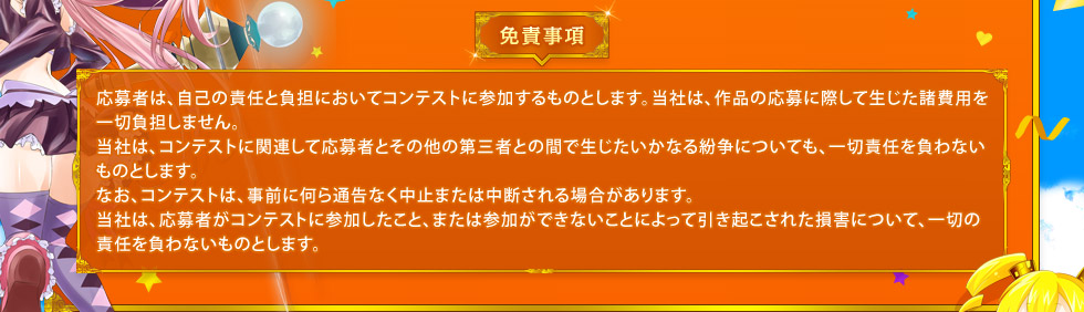 免責事項： 応募者は、自己の責任と負担においてコンテストに参加するものとします。当社は、作品の応募に際して生じた諸費用を一切負担しません。当社は、コンテストに関連して応募者とその他の第三者との間で生じたいかなる紛争についても、一切責任を負わないものとします。なお、コンテストは、事前に何ら通告なく中止または中断される場合があります。当社は、応募者がコンテストに参加したこと、または参加ができないことによって引き起こされた損害について、一切の責任を負わないものとします。