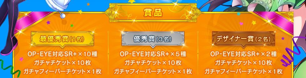 【賞品】最優秀賞(1名)：OP-EYE対応SR+×10種、ガチャチケット×20枚、ガチャフィーバーチケット×1枚 ／ 優秀賞(3名)：OP-EYE対応SR+×5種、ガチャチケット×10枚、ガチャフィーバーチケット×1枚 ／ デザイナー賞(2名)：OP-EYE対応SR+×2種、ガチャチケット×10枚、ガチャフィーバーチケット×1枚