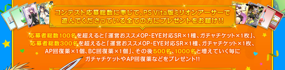 コンテスト応募者総数に準じて、PS Vita版ミリオンアーサーで遊んでくださっている全ての方にプレゼントをお届け!! 応募者総数100名を超えると「運営おススメOP-EYE対応SR×1種＋ガチャチケット×1枚」、応募者総数300名を超えると「運営おススメOP-EYE対応SR×1種、ガチャチケット×1枚、AP回復薬×1個、BC回復薬×1個」、その後500名、1000名と増えていく毎にガチャチケットやAP回復薬などをプレゼント!!