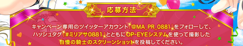 【応募方法】キャンペーン専用のツイッターアカウント『@MA_PR_0881』をフォローして、ハッシュタグ『#ミリアサ0881』とともにOP-EYEシステムを使って撮影した自慢の騎士のスクリーンショットを投稿してください。