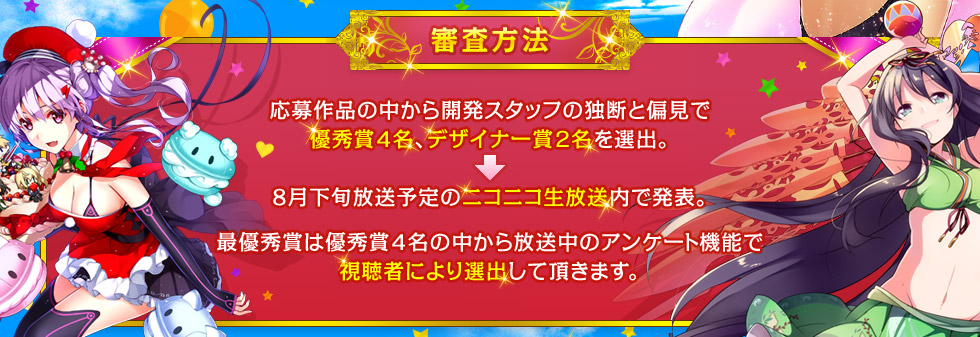 【審査方法】応募作品の中から開発スタッフの独断と偏見で優秀賞4名、デザイナー賞2名を選出。8月下旬放送予定のニコニコ生放送内で発表。最優秀賞は優秀賞4名の中から放送中のアンケート機能で視聴者により選出して頂きます。