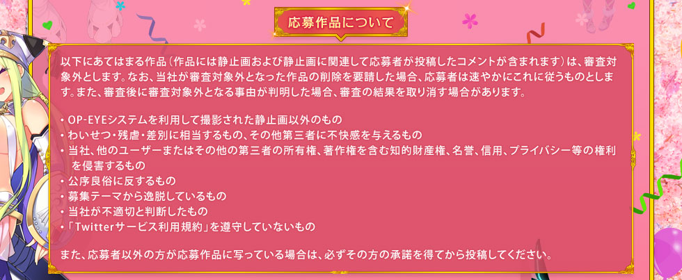 応募作品について： 以下にあてはまる作品（作品には静止画および静止画に関連して応募者が投稿したコメントが含まれます）は、審査対象外とします。なお、当社が審査対象外となった作品の削除を要請した場合、応募者は速やかにこれに従うものとします。また、審査後に審査対象外となる事由が判明した場合、審査の結果を取り消す場合があります。・OP-EYEシステムを利用して撮影された静止画以外のもの ・わいせつ・残虐・差別に相当するもの、その他第三者に不快感を与えるもの ・当社、他のユーザーまたはその他の第三者の所有権、著作権を含む知的財産権、名誉、信用、プライバシー等の権利を侵害するもの ・公序良俗に反するもの ・募集テーマから逸脱しているもの ・当社が不適切と判断したもの ・「Twitterサービス利用規約」を遵守していないもの　また、応募者以外の方が応募作品に写っている場合は、必ずその方の承諾を得てから投稿してください。