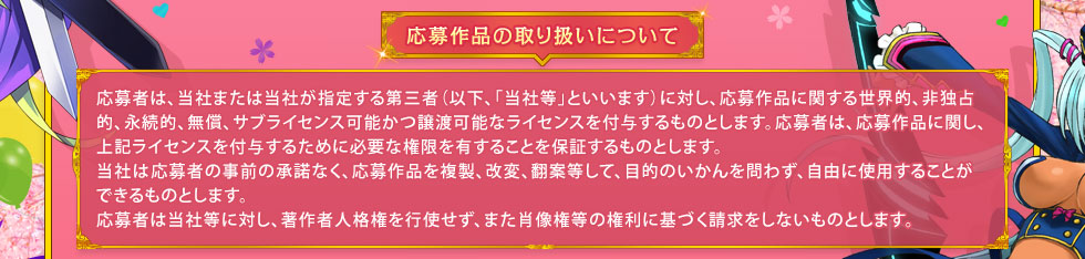 応募作品の取り扱いについて： 応募者は、当社または当社が指定する第三者（以下、「当社等」といいます）に対し、応募作品に関する世界的、非独占的、永続的、無償、サブライセンス可能かつ譲渡可能なライセンスを付与するものとします。応募者は、応募作品に関し、上記ライセンスを付与するために必要な権限を有することを保証するものとします。当社は応募者の事前の承諾なく、応募作品を複製、改変、翻案等して、目的のいかんを問わず、自由に使用することができるものとします。応募者は当社等に対し、著作者人格権を行使せず、また肖像権等の権利に基づく請求をしないものとします。