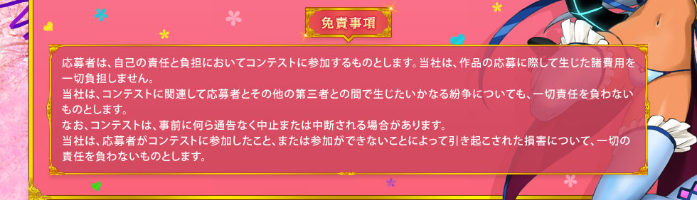 免責事項： 応募者は、自己の責任と負担においてコンテストに参加するものとします。当社は、作品の応募に際して生じた諸費用を一切負担しません。当社は、コンテストに関連して応募者とその他の第三者との間で生じたいかなる紛争についても、一切責任を負わないものとします。なお、コンテストは、事前に何ら通告なく中止または中断される場合があります。当社は、応募者がコンテストに参加したこと、または参加ができないことによって引き起こされた損害について、一切の責任を負わないものとします。