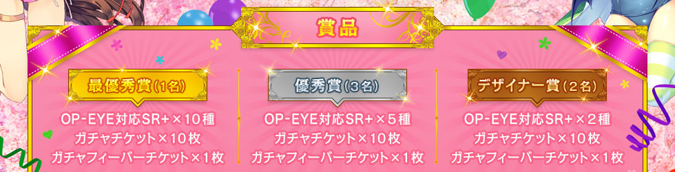 【賞品】最優秀賞(1名)：OP-EYE対応SR+×10種、ガチャチケット×10枚、ガチャフィーバーチケット×1枚 ／ 優秀賞(3名)：OP-EYE対応SR+×5種、ガチャチケット×10枚、ガチャフィーバーチケット×1枚 ／ デザイナー賞(2名)：OP-EYE対応SR+×2種、ガチャチケット×10枚、ガチャフィーバーチケット×1枚