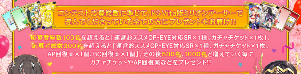 コンテスト応募者総数に準じて、PS Vita版ミリオンアーサーで遊んでくださっている全ての方にプレゼントをお届け!! 応募者総数100名を超えると「運営おススメOP-EYE対応SR×1種＋ガチャチケット×1枚」、応募者総数300名を超えると「運営おススメOP-EYE対応SR×1種、ガチャチケット×1枚、AP回復薬×1個、BC回復薬×1個」、その後500名、1000名と増えていく毎にガチャチケットやAP回復薬などをプレゼント!!