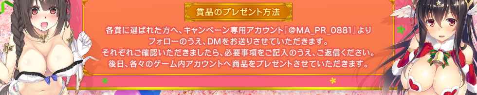 賞品のプレゼント方法：各賞に選ばれた方へ、キャンペーン専用アカウン『@MA_PR_0881』よりフォローのうえ、DMをお送りさせていただきます。それぞれご確認いただきましたら、必要事項をご記入のうえ、ご返信ください。後日、各々のゲーム内アカウントへ商品をプレゼントさせていただきます。 