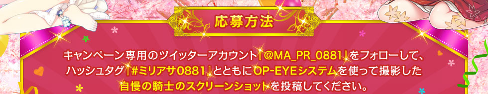 【応募方法】キャンペーン専用のツイッターアカウント『@MA_PR_0881』をフォローして、ハッシュタグ『#ミリアサ0881』とともにOP-EYEシステムを使って撮影した自慢の騎士のスクリーンショットを投稿してください。