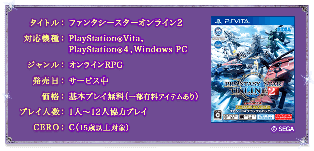 タイトル：ファンタシースターオンライン２／対応機種：PlayStation®Vita,PlayStation®4,Windows PC／ジャンル：オンラインRPG／発売日：サービス中／価格：基本プレイ無料（一部有料アイテムあり）／プレイ人数：1人〜12人協力プレイ／CERO：C（15歳以上対象）／©SEGA