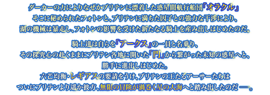 ダーカーの力によりなぜかブリテンに漂着した惑星間航行船団「オラクル」そこに秘められたフォトンと、ブリテンに満ちた因子との強力な干渉により、湖の機械は暴走し、フォトンの影響を受けた新たなる騎士を産み出しはじめたのだ。騎士達は自らを「アークス」の一員と名乗り、その探究心の赴くままにブリテン各地に開いた「門」から繋がった未知の惑星へと、勝手に進出しはじめた。六芒均衡・レギアスの要請をうけ、ブリテンの王たるアーサーたちはついにブリテンより遥か彼方、無限の冒険が渦巻く星の大海へと踏み出したのだ－。