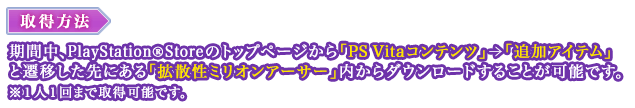 取得方法：期間中、PlayStation®Storeのトップページから「PS Vitaコンテンツ」＞「追加アイテム」と遷移した先にある「拡散性ミリオンアーサー」内からダウンロードすることが可能です。※１人１回まで取得可能です。