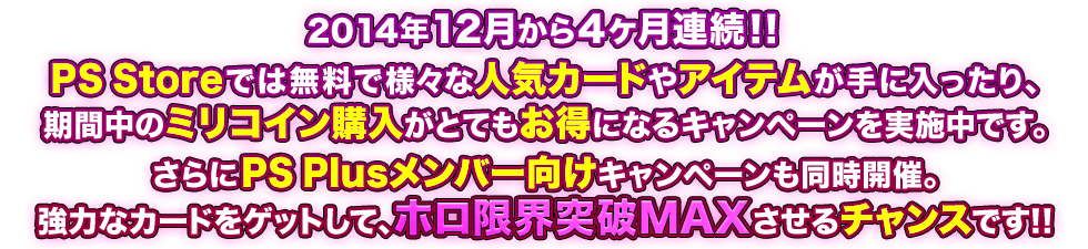 2014年12月から4ヶ月連続!! PS Storeでは無料で様々な人気カードやアイテムが手に入ったり、期間中のミリコイン購入がとてもお得になるキャンペーンを実施中です。さらに PS Plusメンバー向けも同時開催。強力なカードをゲットして、ホロ限界突破MAXさせるチャンスです!!