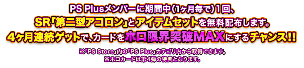 PS Plusメンバーに期間中（1ヶ月毎で）１回、SR「第二型アコロン」とアイテムセットを無料配布します。4ヶ月連続ゲットで、カードをホロ限界突破MAXにするチャンス!! ※「PS Store」内の「PS Plus」カテゴリ内から取得できます。※ホロカードは第4弾の特典となります。