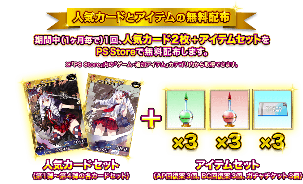 「人気カードとアイテムの無料配布」期間中（1ヶ月毎で）１回、人気カード２枚＋アイテムセットをPS Storeで無料配布します。※「PS Store」内の「ゲーム・追加アイテム」カテゴリ内から取得できます。※ホロカードは第4弾の特典となります。人気カードセット（第１弾〜第４弾の各カードセット）＋アイテムセット（AP回復薬3個、BC回復薬3個、ガチャチケット3個）