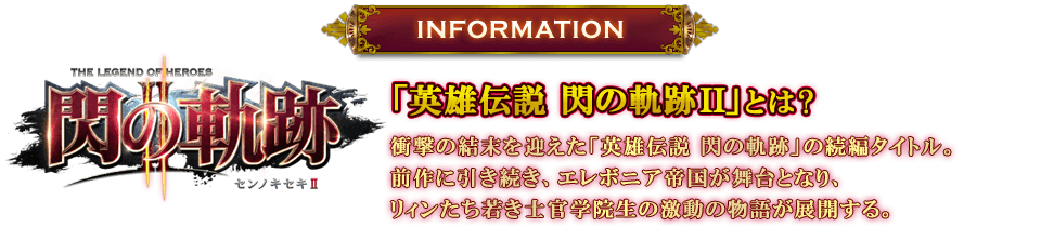 INFORMATION：「英雄伝説 閃の軌跡II」とは? 衝撃の結末を迎えた「英雄伝説 閃の軌跡」の続編タイトル。前作に引き続き、エレボニア帝国が舞台となり、リィンたち若き士官学院生の激動の物語が展開する。