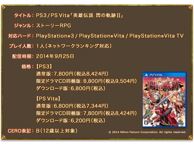 タイトル：PS3 / PS Vita「英雄伝説 閃の軌跡II」／ジャンル：ストーリーRPG／対応ハード：PlayStation®3 / PlayStation®Vita / PlayStation®Vita TV／プレイ人数：1人（ネットワークランキング対応）／配信時期：2014年9月25日／価格：【PS3】通常版：7,800円（税込8,424円）、限定ドラマCD同梱版：8,800円（税込9,504円）、ダウンロード版：6,800円（税込） 【PS Vita】通常版：6,800円（税込7,344円）、限定ドラマCD同梱版：7,800円（税込8,424円）、ダウンロード版：6,200円（税込）／CERO表記：B（12歳以上対象） (c) 2014 Nihon Falcom Corporation. All rights reserved.