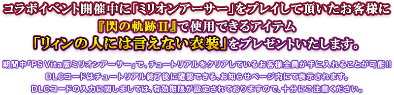 コラボイベント開催中に「ミリオンアーサー」をプレイして頂いたお客様に『閃の軌跡II』で使用できるアイテム「リィンの人には言えない衣装」をプレゼントいたします。 期間中「PS Vita版ミリオンアーサー」で、チュートリアルをクリアしているお客様全員が手に入れることが可能!! DLCコードはチュートリアル終了後に確認できる、お知らせページ内にて表示されます。DLCコードの入力に関しましては、有効期限が設定されておりますので、十分にご注意ください。