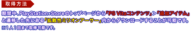 取得方法：期間中、PlayStation®Storeのトップページから「PS Vitaコンテンツ」＞「追加アイテム」と遷移した先にある「拡散性ミリオンアーサー」内からダウンロードすることが可能です。※１人１回まで取得可能です。