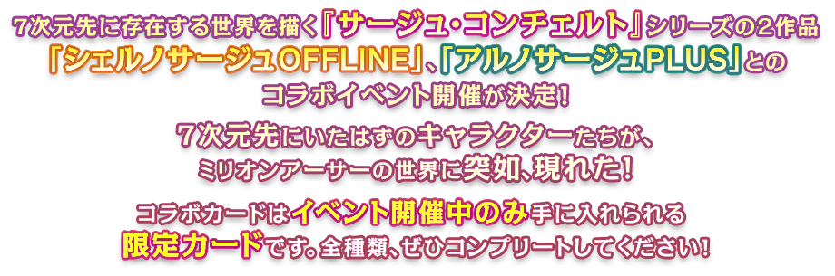 ７次元先に存在する世界を描く『サージュ・コンチェルト』シリーズの２作品「シェルノサージュ OFFLINE」、「アルノサージュ PLUS」とのコラボイベント開催が決定！７次元先にいたはずのキャラクターたちが、ミリオンアーサーの世界に突如、現れた！コラボカードはイベント開催中のみ手に入れられる限定カードです。全種類、ぜひコンプリートしてください！