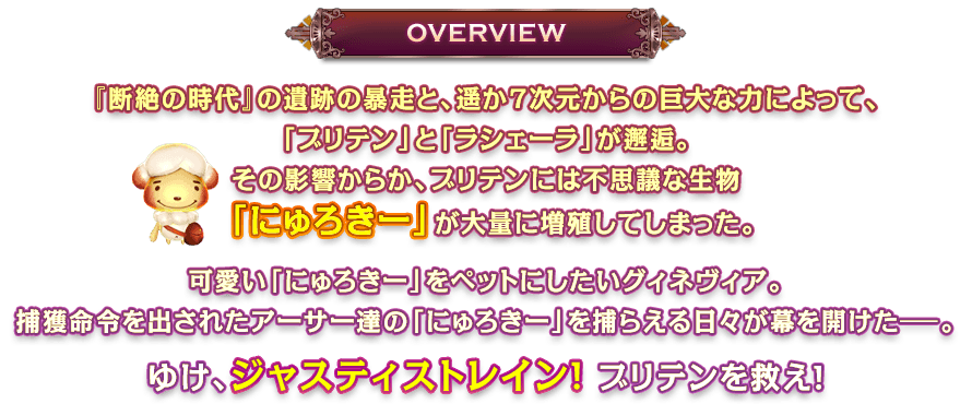 『断絶の時代』の遺跡の暴走と7次元彼方からの巨大な力によって、「ブリテン」と「ラシェーラ」が邂逅。その影響からか、ブリテンには不思議な生物「にゅろきー」が大量に増殖してしまった。可愛い「にゅろきー」をペットにしたいグィネヴィア。捕獲命令を出されたアーサー達の「にゅろきー」を捕らえる日々が幕を開けた－。ゆけ、ジャスティストレイン！ブリテンを救え！