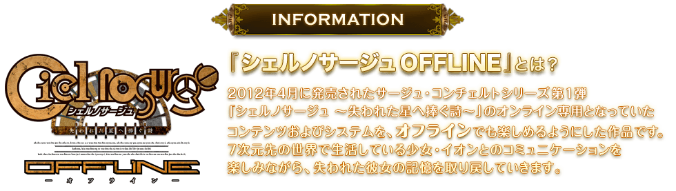 『シェルノサージュ OFFLINE』とは？　2012年4月に発売されたサージュ・コンチェルトシリーズ第1弾「シェルノサージュ ～失われた星へ捧ぐ詩～」のオンライン専用となっていたコンテンツおよびシステムを、オフラインでも楽しめるようにした作品です。7次元先の世界で生活している少女・イオンとのコミュニケーションを楽しみながら、失われた彼女の記憶を取り戻していきます。