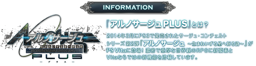 『アルノサージュ PLUS』とは？　2014年3月にPS3で発売されたサージュ・コンチェルトシリーズ第2弾『アルノサージュ ～生まれいずる星へ祈る詩～』がPS Vitaに登場！濃密で重厚な世界観のRPGに新要素とVitaならではの新機能を搭載しています。