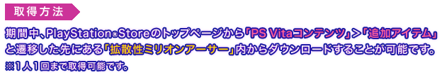 取得方法：期間中、PlayStation®Storeのトップページから「PS Vitaコンテンツ」＞「追加アイテム」と遷移した先にある「拡散性ミリオンアーサー」内からダウンロードすることが可能です。※１人１回まで取得可能です。