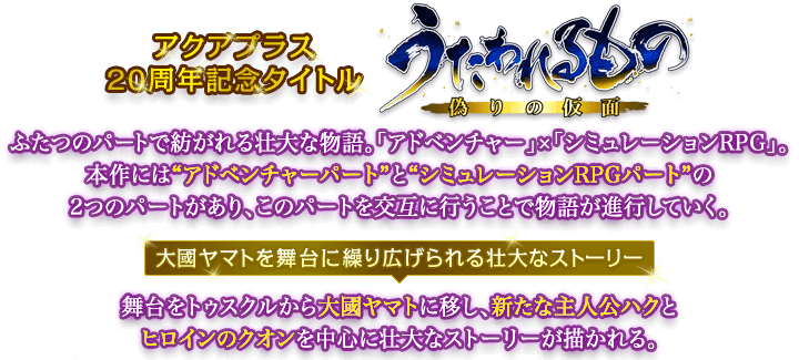 アクアプラス20周年記念タイトル『うたわれるもの 偽りの仮面』 ふたつのパートで紡がれる壮大な物語。「アドベンチャー」×「シミュレーションRPG」。本作には"アドベンチャーパート"と"シミュレーションRPGパート"の2つのパートがあり、このパートを交互に行うことで物語が進行していく。「大國ヤマトを舞台に繰り広げられる壮大なストーリー」舞台をトゥスクルから大國ヤマトに移し、新たな主人公ハクとヒロインのクオンを中心に壮大なストーリーが描かれる。