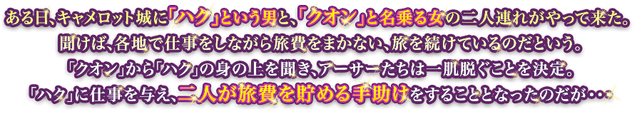 ある日、キャメロット城に「ハク」という男と、「クオン」と名乗る女の二人連れがやって来た。聞けば、各地で仕事をしながら旅費をまかない、旅を続けているのだという。「クオン」から「ハク」の身の上を聞き、アーサーたちは一肌脱ぐことを決定。「ハク」に仕事を与え、二人が旅費を貯める手助けをすることとなったのだが…