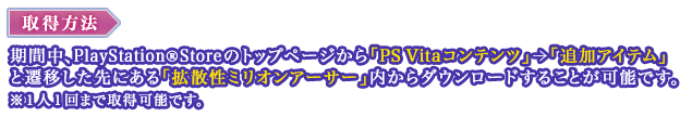 取得方法：期間中、PlayStation®StoreStoreのトップページから「PS Vitaコンテンツ」＞「追加アイテム」と遷移した先にある「拡散性ミリオンアーサー」内からダウンロードすることが可能です。※１人１回まで取得可能です。