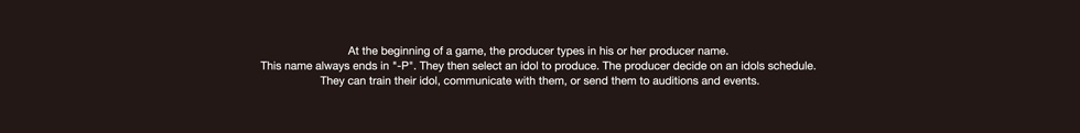 At the beginning of a game, the producer types in his or her producer name. This name always ends in "-P". They then select an idol to produce. The producer decide on an idols schedule. They can train their idol, communicate with them, or send them to auditions and events.