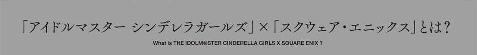 「アイドルマスター シンデレラガールズ」×「スクウェア・エニックス」とは？　What is THE IDOLM@STER CINDERELLA GIRLS X SQUARE ENIX ?