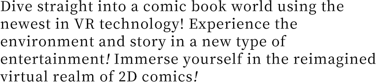 Dive straight into a comic book world using the newest in VR technology! Experience the environment and story in a new type of entertainment! Immerse yourself in the reimagined virtual realm of 2D comics!
