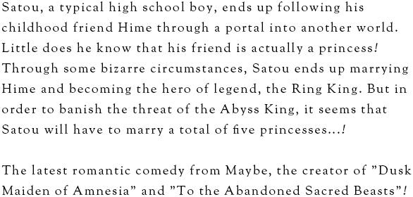 Satou, a typical high school boy, ends up following his childhood friend Hime through a portal into another world. Little does he know that his friend is actually a princess! Through some bizarre circumstances, Satou ends up marrying Hime and becoming the hero of legend, the Ring King. But in order to banish the threat of the Abyss King, it seems that Satou will have to marry a total of five princesses...!The latest romantic comedy from Maybe, the creator of "Dusk Maiden of Amnesia" and "To the Abandoned Sacred Beasts"!