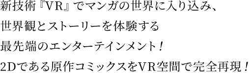 新技術『VR』でマンガの世界に入り込み、世界観とストーリーを体験する最先端のエンターテインメント！2Dである原作コミックスをVR空間で完全再現！