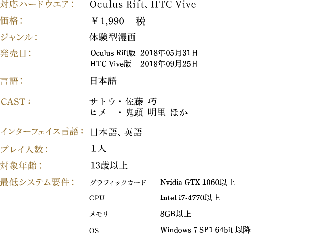 対応ハードウエア：Oculus Rift、HTC Vive　価格：￥1,990 + 税　ジャンル：体験型漫画　発売日：Oculus Rift版　2018年05月31日　　HTC Vive版　2018年9月25日　言語：日本語　CAST：サトウ・佐藤　巧、ヒメ・鬼頭　明里　ほか　インターフェイス：日本語、英語　プレイ人数：１人　対象年齢：13歳以上　最低システム要件：グラフィックカード［Nvidia GTX 1060以上］ CPU［Intel i7-4770以上］メモリ［8GB以上］OS［Windows 7 SP1 64ビット以降］