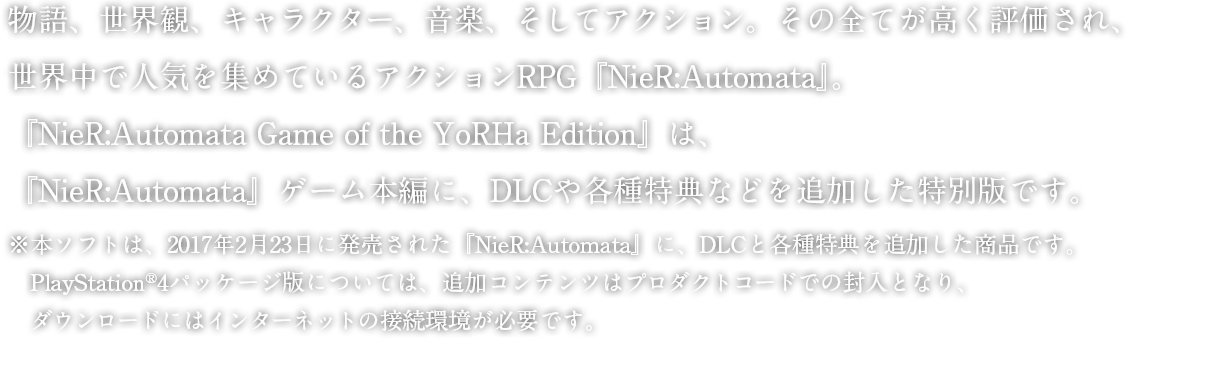 日本＋アジア地域でPlayStation®4版の累計出荷・ダウンロード数が100万本を突破し、世界中で人気を集めている『NieR:Automata』。『NieR:Automata Game of the YoRHa Edition』は、『NieR:Automata』ゲーム本編に、DLCや各種特典などを追加した特別版です。
