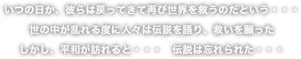 いつの日か、彼らは戻ってきて再び世界を救うのだという・・・
世の中が乱れる度に人々は伝説を語り、救いを願った
しかし、平和が訪れると・・・　伝説は忘れられた・・・