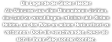 Die Legende der Sieben Helden Als Dämonen aus allen Dimensionen drohten, das Land zu verschlingen, erhoben sich Sieben Helden, um das Böse an seinen Herkunftsort zu verbannen. Doch sie verschwanden, bevor sie sich in ihrem Sieg sonnen konnten.