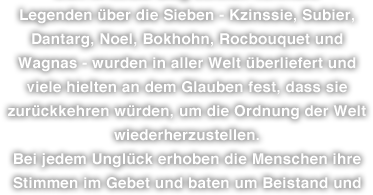 Legenden über die Sieben - Kzinssie, Subier, Dantarg, Noel, Bokhohn, Rocbouquet und Wagnas - wurden in aller Welt überliefert und viele hielten an dem Glauben fest, dass sie zurückkehren würden, um die Ordnung der Welt wiederherzustellen. Bei jedem Unglück erhoben die Menschen ihre Stimmen im Gebet und baten um Beistand und