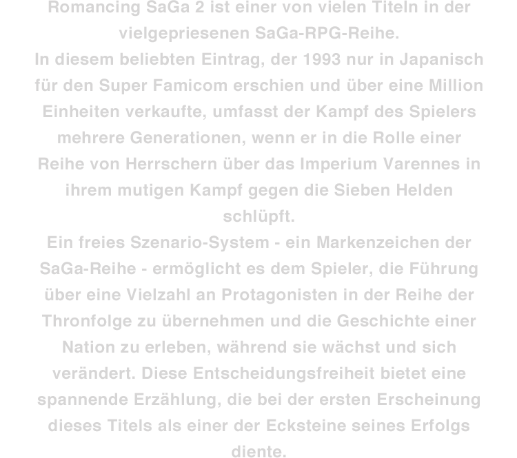 Romancing SaGa 2 ist einer von vielen Titeln in der vielgepriesenen SaGa-RPG-Reihe. In diesem beliebten Eintrag, der 1993 nur in Japanisch für den Super Famicom erschien und über eine Million Einheiten verkaufte, umfasst der Kampf des Spielers mehrere Generationen, wenn er in die Rolle einer Reihe von Herrschern über das Imperium Varennes in ihrem mutigen Kampf gegen die Sieben Helden schlüpft. Ein freies Szenario-System - ein Markenzeichen der SaGa-Reihe - ermöglicht es dem Spieler, die Führung über eine Vielzahl an Protagonisten in der Reihe der Thronfolge zu übernehmen und die Geschichte einer Nation zu erleben, während sie wächst und sich verändert. Diese Entscheidungsfreiheit bietet eine spannende Erzählung, die bei der ersten Erscheinung dieses Titels als einer der Ecksteine seines Erfolgs diente.