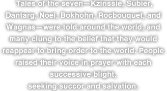  Tales of the seven—Kzinssie, Subier, Dantarg, Noel, Bokhohn, Rocbouquet, and Wagnas—were told around the world, and many clung to the belief that they would reappear to bring order to the world. People raised their voice in prayer with each successive blight,
seeking succor and salvation.