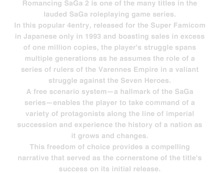 Romancing SaGa 2 is one of the many titles in the lauded SaGa roleplaying game series. In this popular entry, released for the Super Famicom in Japanese only in 1993 and boasting sales in excess of one million copies, the player's struggle spans multiple generations as he assumes the role of a series of rulers of the Varennes Empire in a valiant struggle against the Seven Heroes. A free scenario system—a hallmark of the SaGa series—enables the player to take command of a variety of protagonists along the line of imperial succession and experience the history of a nation as it grows and changes. This freedom of choice provides a compelling narrative that served as the cornerstone of the title's success on its initial release.