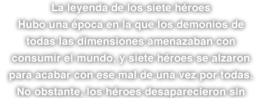 La leyenda de los siete héroes Hubo una época en la que los demonios de todas las dimensiones amenazaban con consumir el mundo, y siete héroes se alzaron para acabar con ese mal de una vez por todas. No obstante, los héroes desaparecieron sin