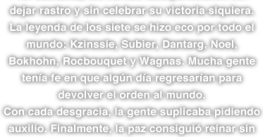 dejar rastro y sin celebrar su victoria siquiera. La leyenda de los siete se hizo eco por todo el mundo: Kzinssie, Subier, Dantarg, Noel, Bokhohn, Rocbouquet y Wagnas. Mucha gente tenía fe en que algún día regresarían para devolver el orden al mundo. Con cada desgracia, la gente suplicaba pidiendo auxilio. Finalmente, la paz consiguió reinar sin